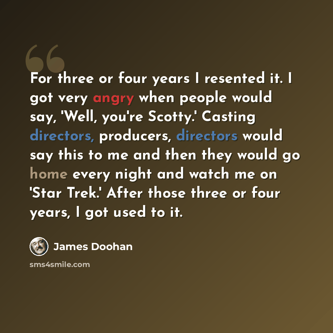 “For three or four years I resented it. I got very angry when people would say, 'Well, you're Scotty.' Casting directors, producers, directors would say this to me and then they would go home every night and watch me on 'Star Trek.' After those three or four years, I got used to it.” quote by James Doohan