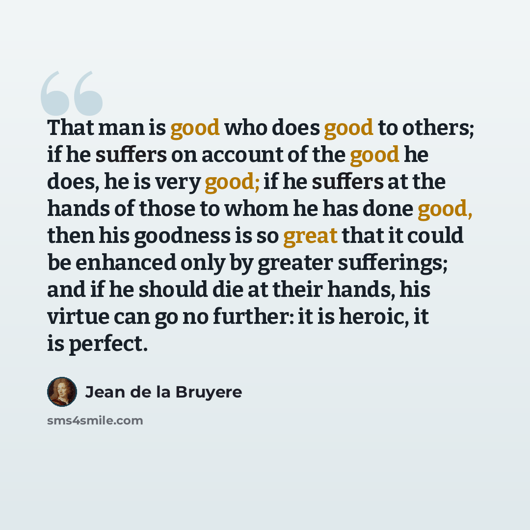 “That man is good who does good to others; if he suffers on account of the good he does, he is very good; if he suffers at the hands of those to whom he has done good, then his goodness is so great that it could be enhanced only by greater sufferings; and if he should die at their hands, his virtue…” quote by Jean de la Bruyere