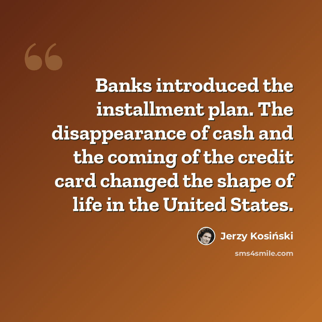 “Banks introduced the installment plan. The disappearance of cash and the coming of the credit card changed the shape of life in the United States.” quote by Jerzy Kosinski