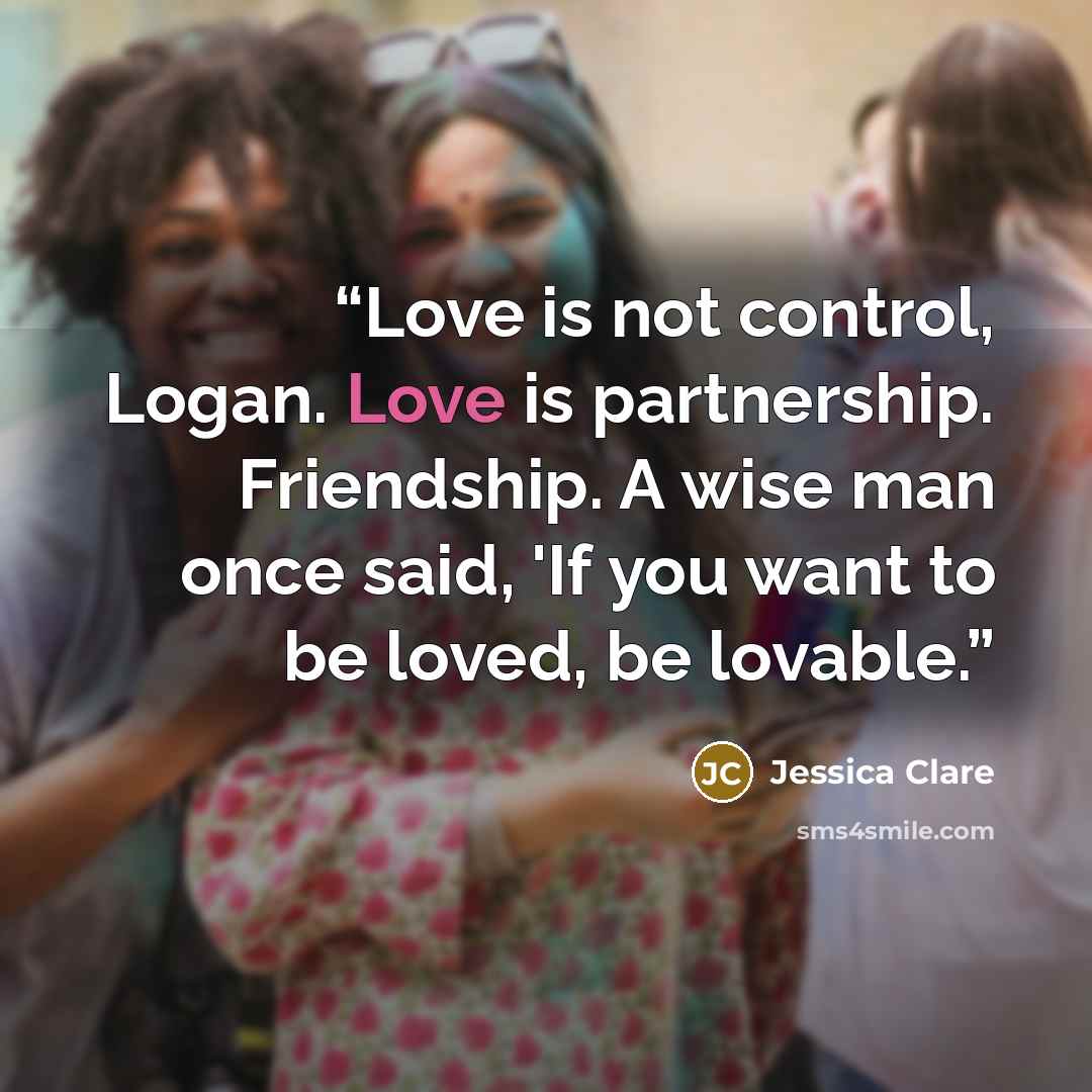 “Love is not control, Logan. Love is partnership. Friendship. A wise man once said, 'If you want to be loved, be lovable.” quote by Jessica Clare