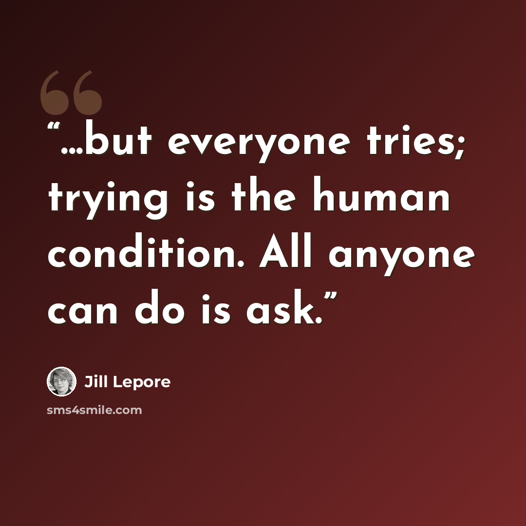 “...but everyone tries; trying is the human condition. All anyone can do is ask.” quote by Jill Lepore