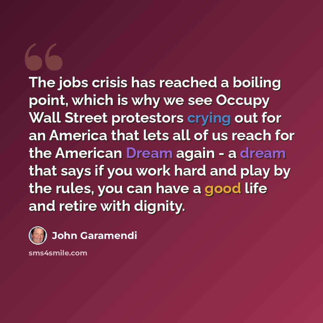 “The jobs crisis has reached a boiling point, which is why we see Occupy Wall Street protestors crying out for an America that lets all of us reach for the American Dream again - a dream that says if you work hard and play by the rules, you can have a good life and retire with dignity.” quote by John Garamendi