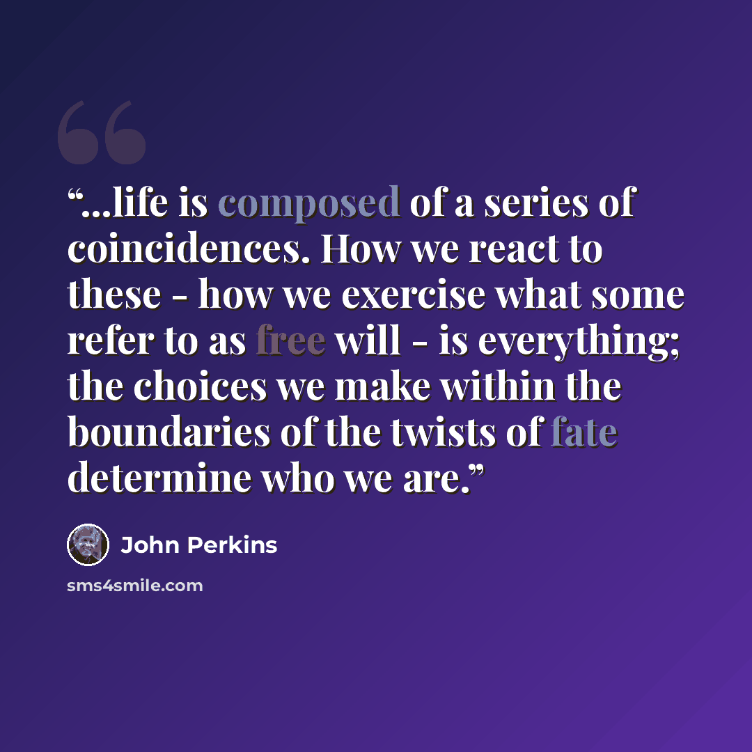 “...life is composed of a series of coincidences. How we react to these - how we exercise what some refer to as free will - is everything; the choices we make within the boundaries of the twists of fate determine who we are.” quote by John Perkins