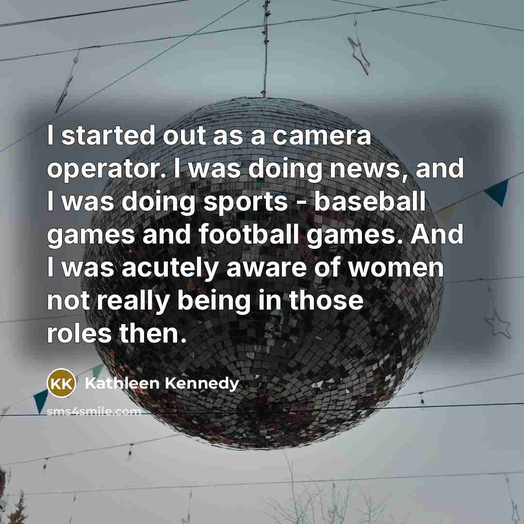 “I started out as a camera operator. I was doing news, and I was doing sports - baseball games and football games. And I was acutely aware of women not really being in those roles then.” quote by Kathleen Kennedy
