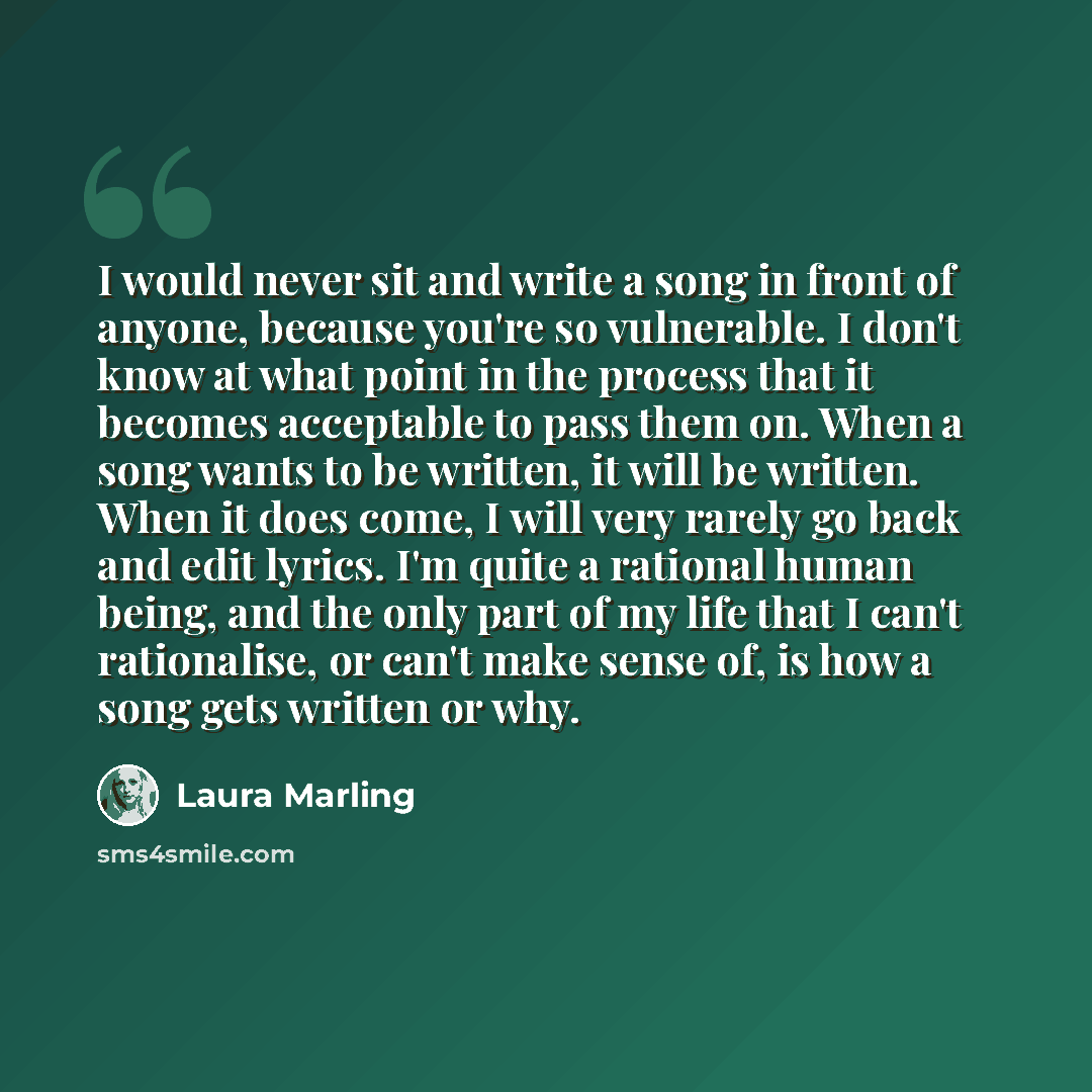 “I would never sit and write a song in front of anyone, because you're so vulnerable. I don't know at what point in the process that it becomes acceptable to pass them on. When a song wants to be written, it will be written. When it does come, I will very rarely go back and edit lyrics. I'm quite a…” quote by Laura Marling