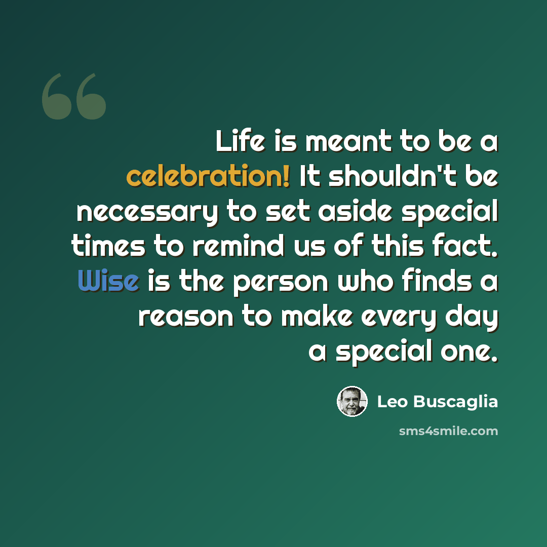 “Life is meant to be a celebration! It shouldn't be necessary to set aside special times to remind us of this fact. Wise is the person who finds a reason to make every day a special one.” quote by Leo Buscaglia
