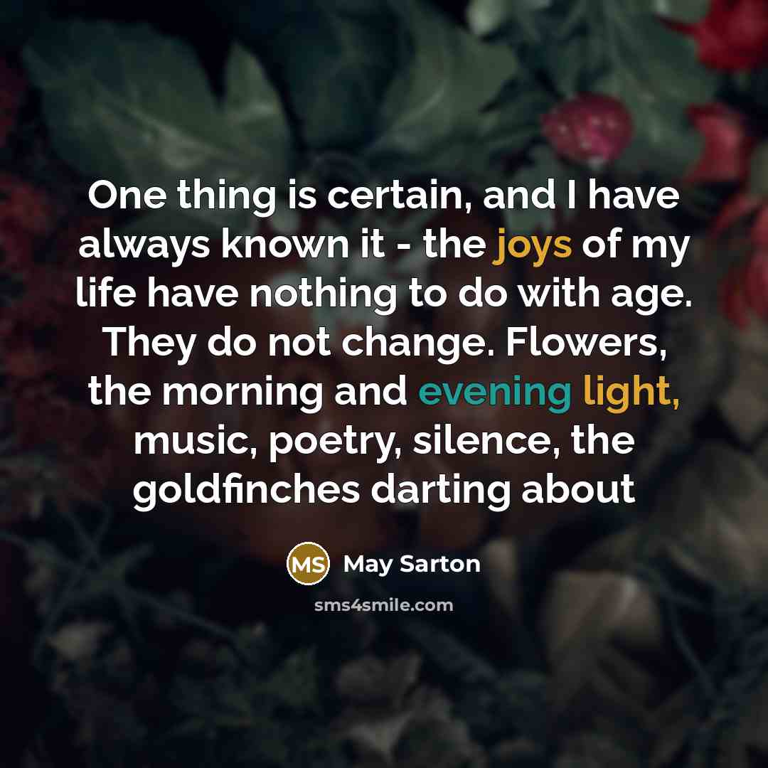 “One thing is certain, and I have always known it - the joys of my life have nothing to do with age. They do not change. Flowers, the morning and evening light, music, poetry, silence, the goldfinches darting about” quote by May Sarton