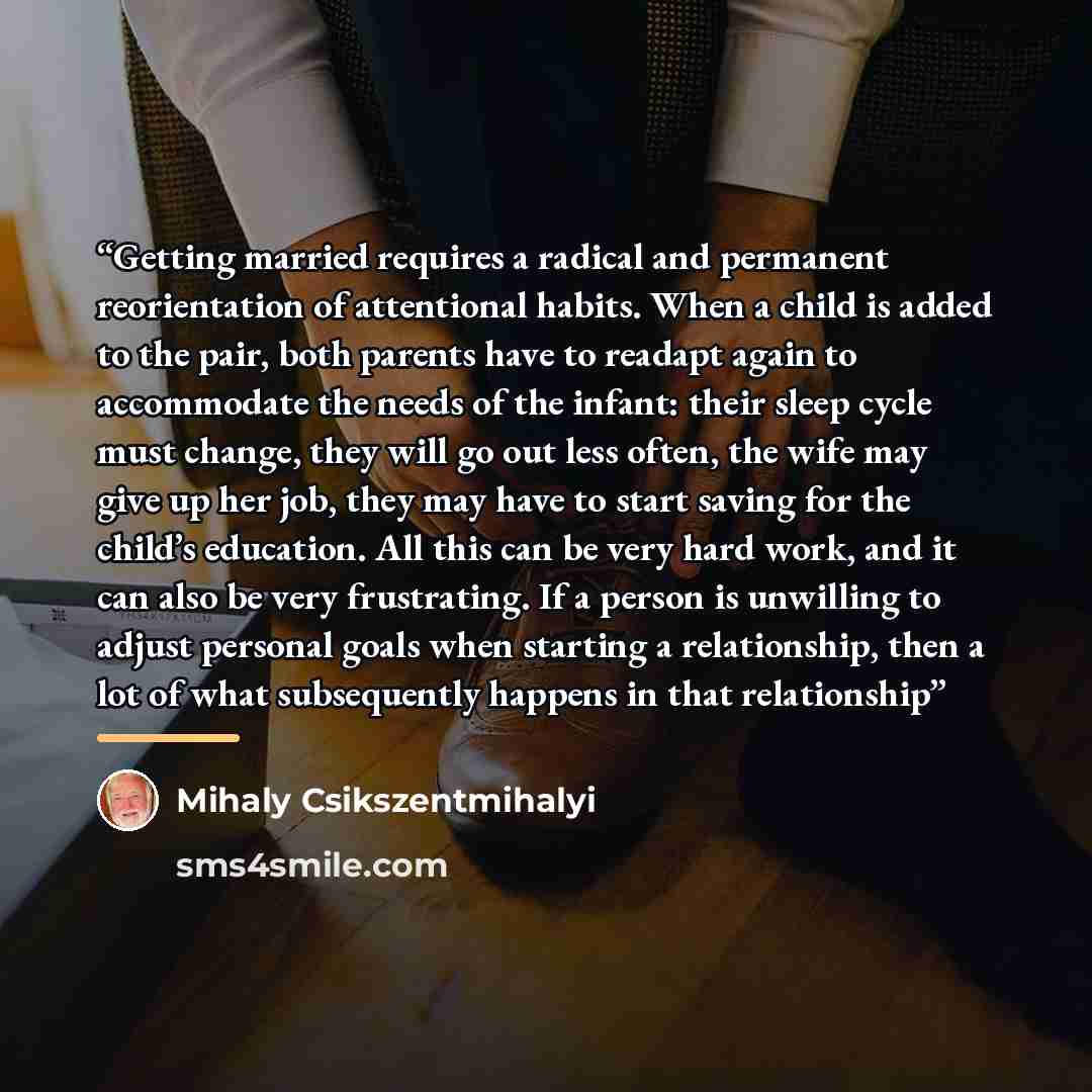 “Getting married requires a radical and permanent reorientation of attentional habits. When a child is added to the pair, both parents have to readapt again to accommodate the needs of the infant: their sleep cycle must change, they will go out less often, the wife may give up her job, they may…” quote by Mihaly Csikszentmihalyi