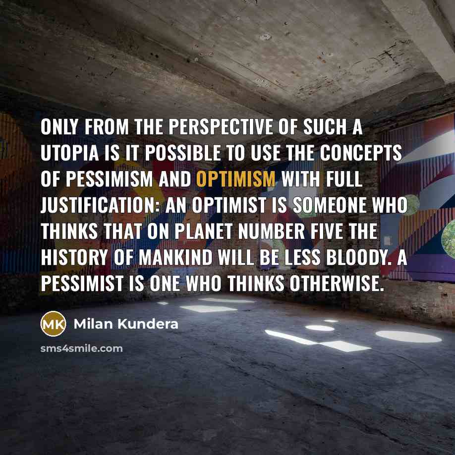 “Only from the perspective of such a utopia is it possible to use the concepts of pessimism and optimism with full justification: an optimist is someone who thinks that on planet number five the history of mankind will be less bloody. A pessimist is one who thinks otherwise.” quote by Milan Kundera