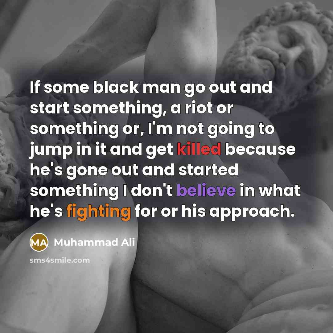 “If some black man go out and start something, a riot or something or, I'm not going to jump in it and get killed because he's gone out and started something I don't believe in what he's fighting for or his approach.” quote by Muhammad Ali
