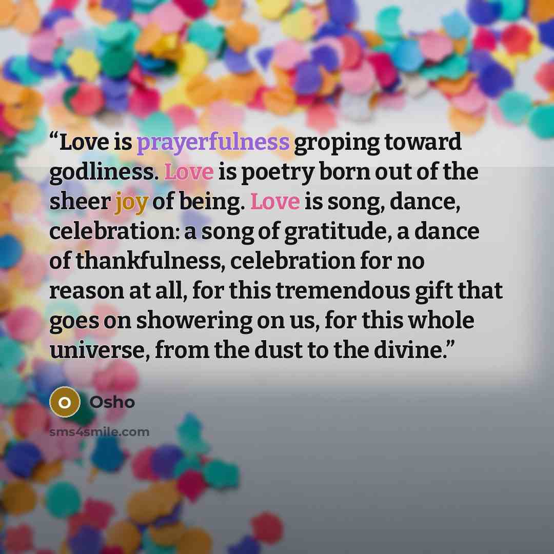 “Love is prayerfulness groping toward godliness. Love is poetry born out of the sheer joy of being. Love is song, dance, celebration: a song of gratitude, a dance of thankfulness, celebration for no reason at all, for this tremendous gift that goes on showering on us, for this whole universe, from…” quote by Osho