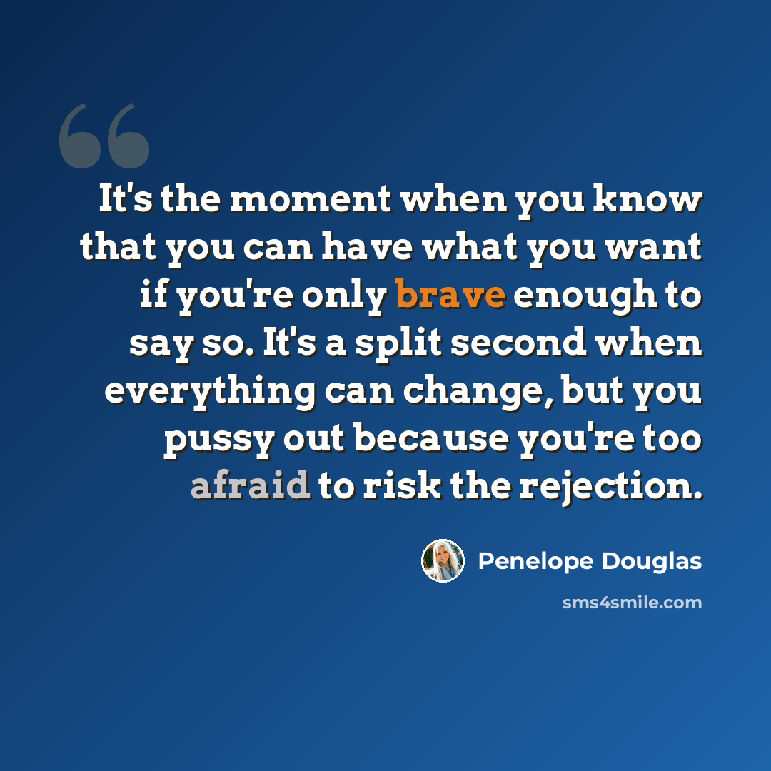 “It's the moment when you know that you can have what you want if you're only brave enough to say so. It's a split second when everything can change, but you pussy out because you're too afraid to risk the rejection.” quote by Penelope Douglas
