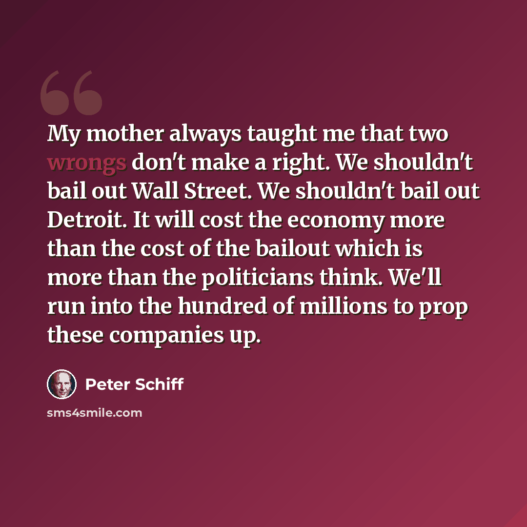 “My mother always taught me that two wrongs don't make a right. We shouldn't bail out Wall Street. We shouldn't bail out Detroit. It will cost the economy more than the cost of the bailout which is more than the politicians think. We'll run into the hundred of millions to prop these companies up.” quote by Peter Schiff