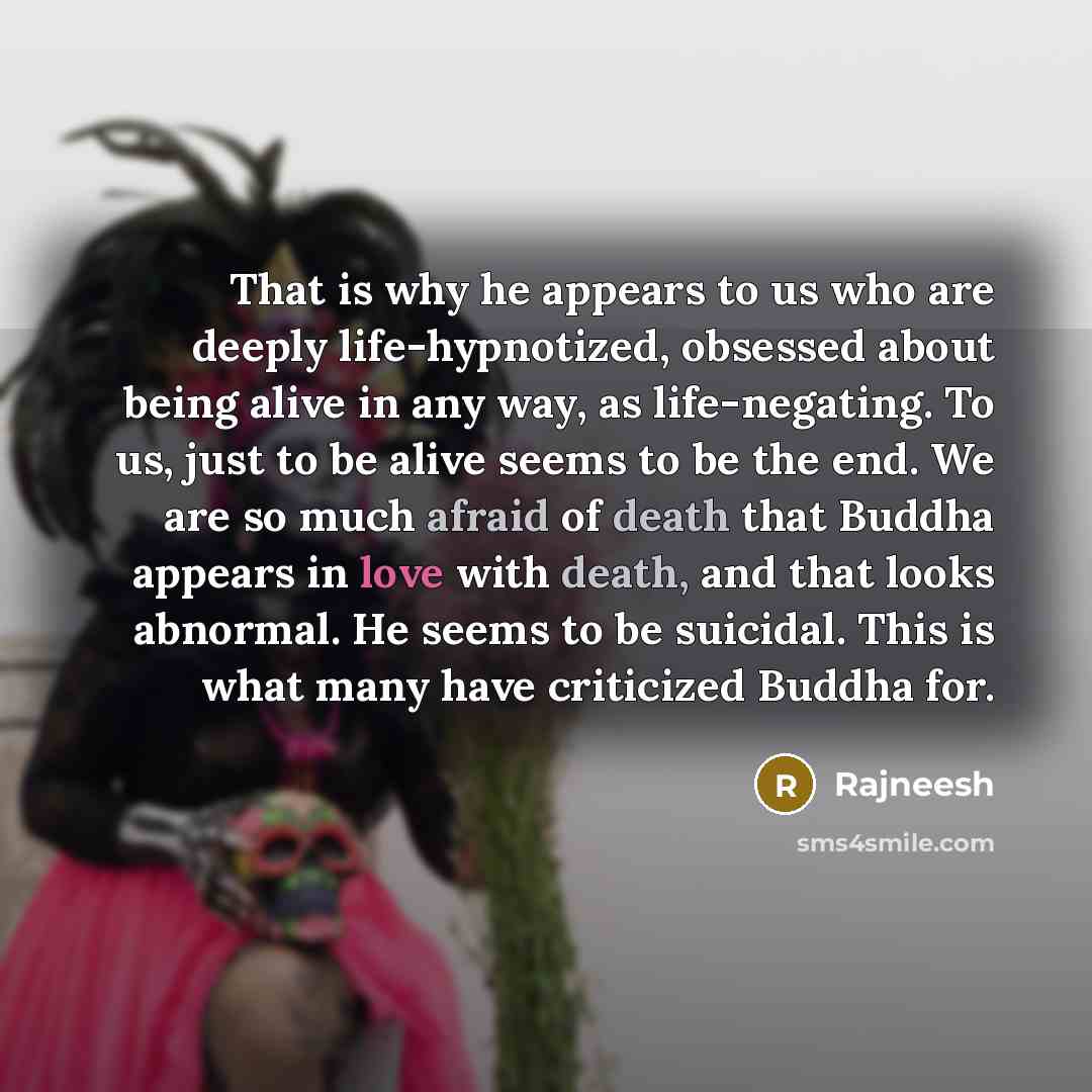 “That is why he appears to us who are deeply life-hypnotized, obsessed about being alive in any way, as life-negating. To us, just to be alive seems to be the end. We are so much afraid of death that Buddha appears in love with death, and that looks abnormal. He seems to be suicidal. This is what…” quote by Rajneesh