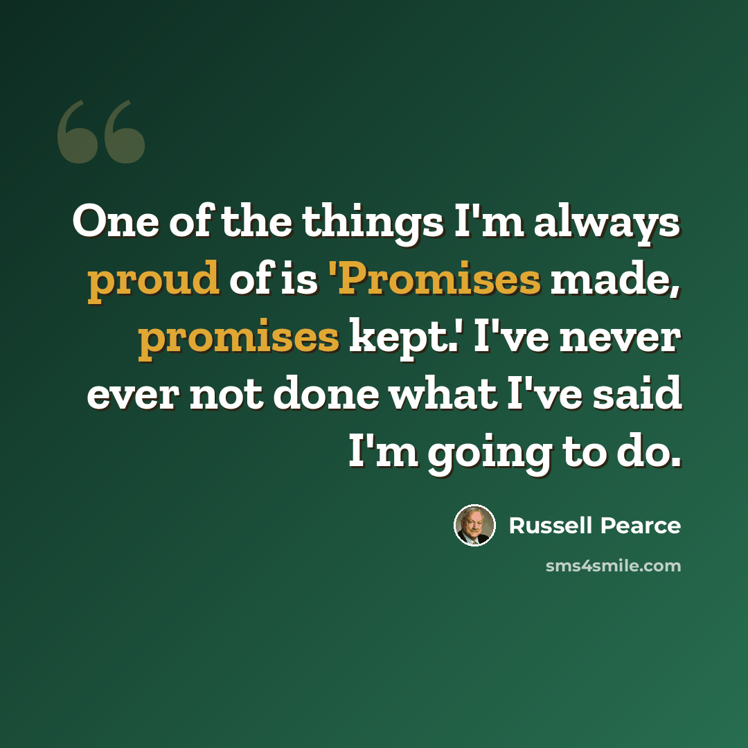 “One of the things I'm always proud of is 'Promises made, promises kept.' I've never ever not done what I've said I'm going to do.” quote by Russell Pearce