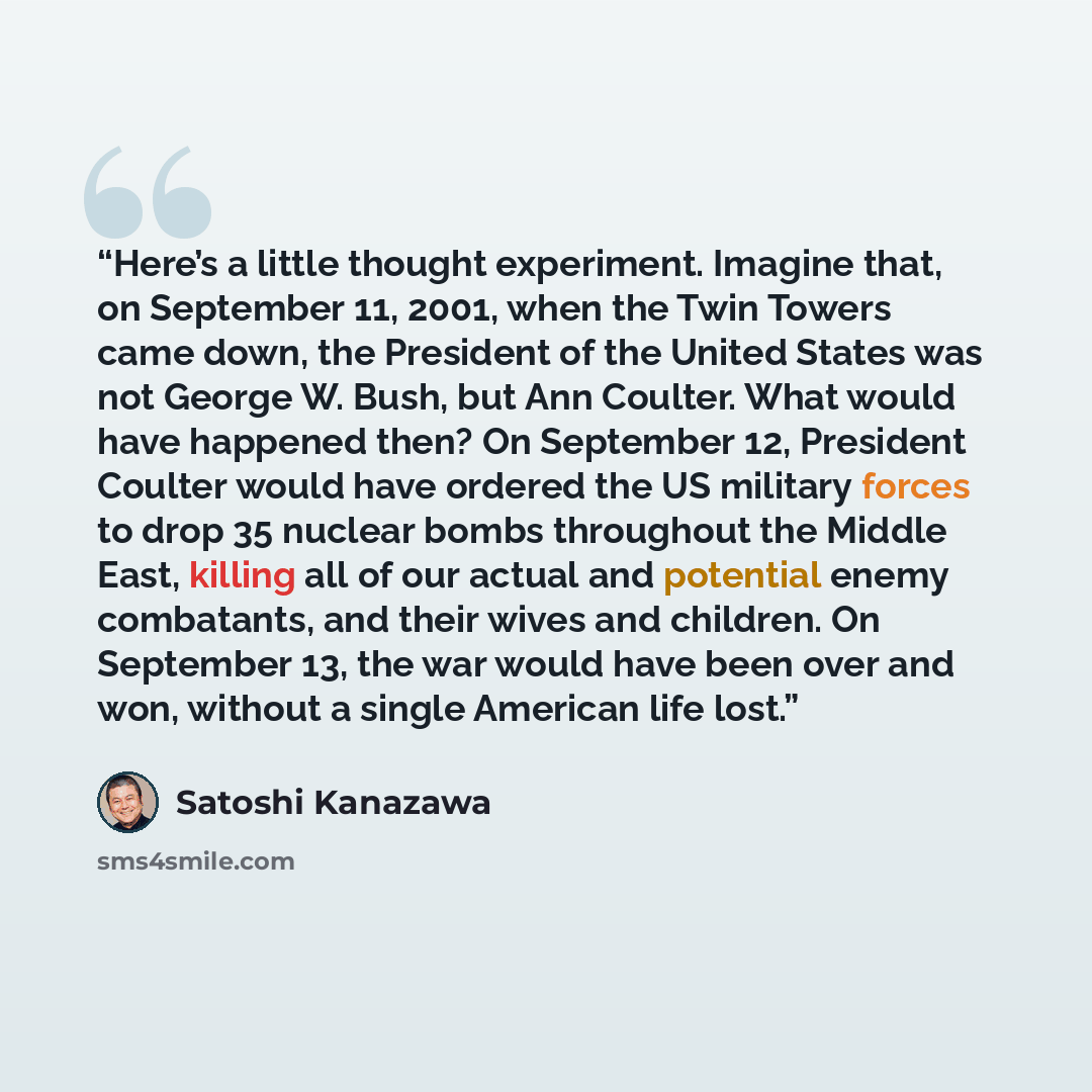 “Here’s a little thought experiment. Imagine that, on September 11, 2001, when the Twin Towers came down, the President of the United States was not George W. Bush, but Ann Coulter. What would have happened then? On September 12, President Coulter would have ordered the US military forces to drop…” quote by Satoshi Kanazawa