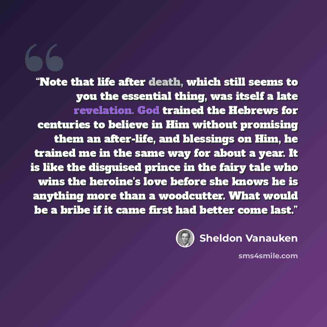 “Note that life after death, which still seems to you the essential thing, was itself a late revelation. God trained the Hebrews for centuries to believe in Him without promising them an after-life, and blessings on Him, he trained me in the same way for about a year. It is like the disguised…” quote by Sheldon Vanauken