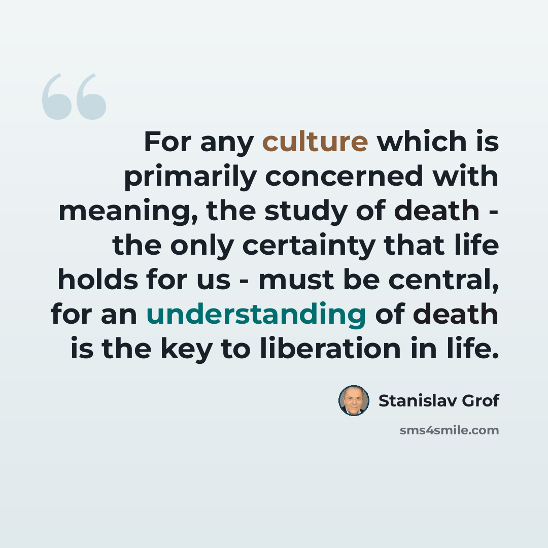 “For any culture which is primarily concerned with meaning, the study of death - the only certainty that life holds for us - must be central, for an understanding of death is the key to liberation in life.” quote by Stanislav Grof