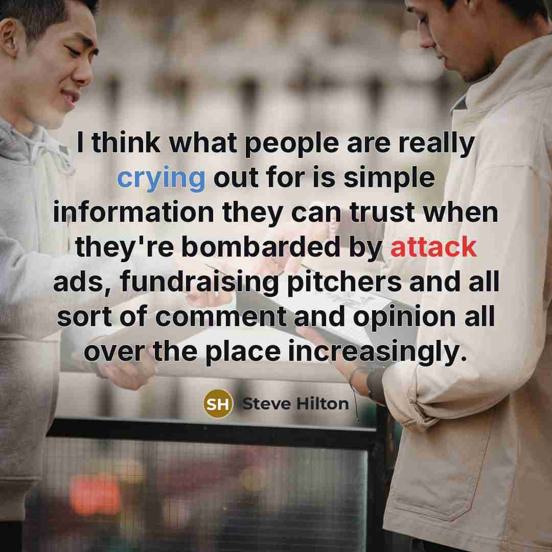 “I think what people are really crying out for is simple information they can trust when they're bombarded by attack ads, fundraising pitchers and all sort of comment and opinion all over the place increasingly.” quote by Steve Hilton
