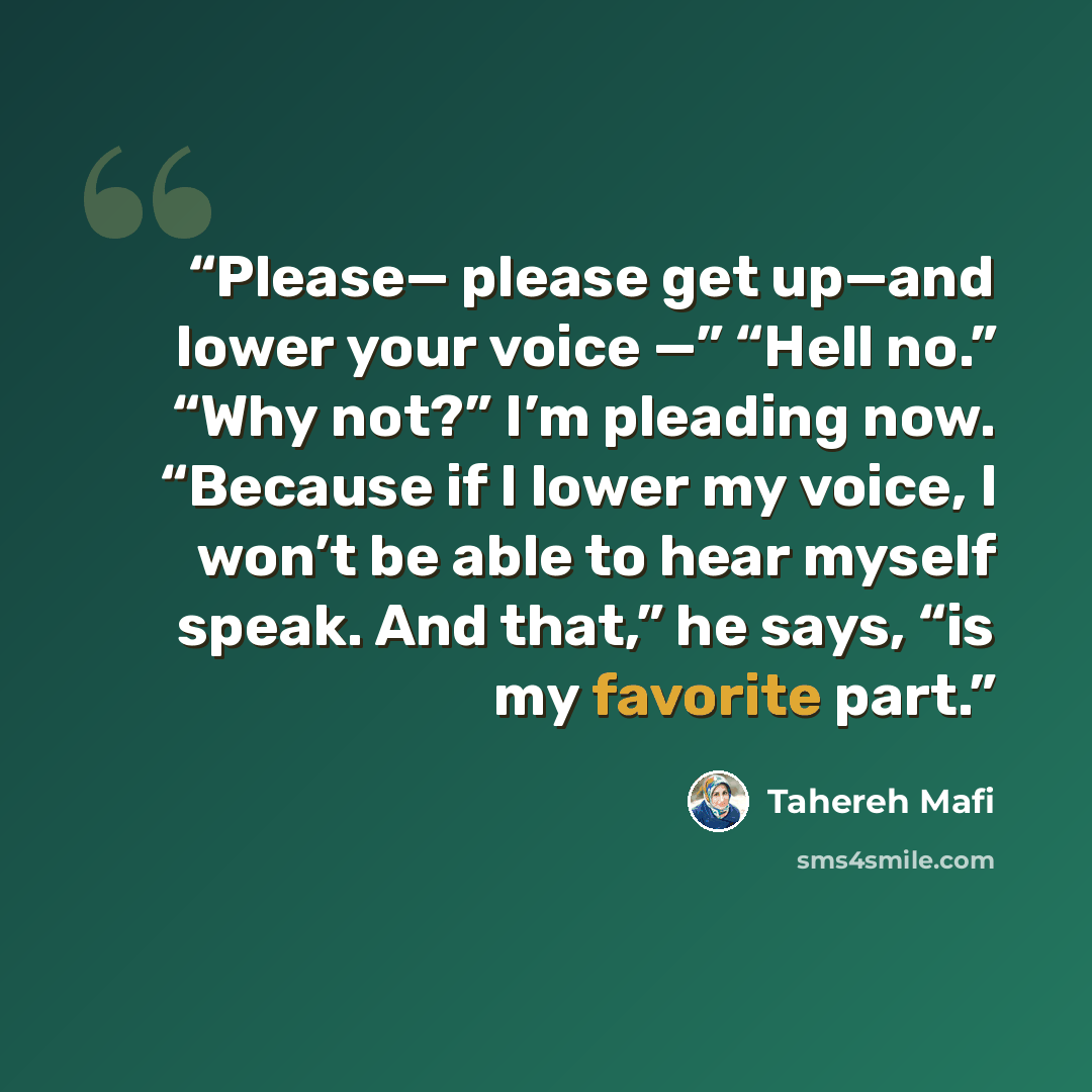 “Please— please get up—and lower your voice —” “Hell no.” “Why not?” I’m pleading now. “Because if I lower my voice, I won’t be able to hear myself speak. And that,” he says, “is my favorite part.” quote by Tahereh Mafi