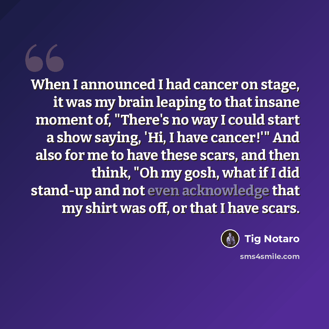 “When I announced I had cancer on stage, it was my brain leaping to that insane moment of, "There's no way I could start a show saying, 'Hi, I have cancer!'" And also for me to have these scars, and then think, "Oh my gosh, what if I did stand-up and not even acknowledge that my shirt was off, or…” quote by Tig Notaro
