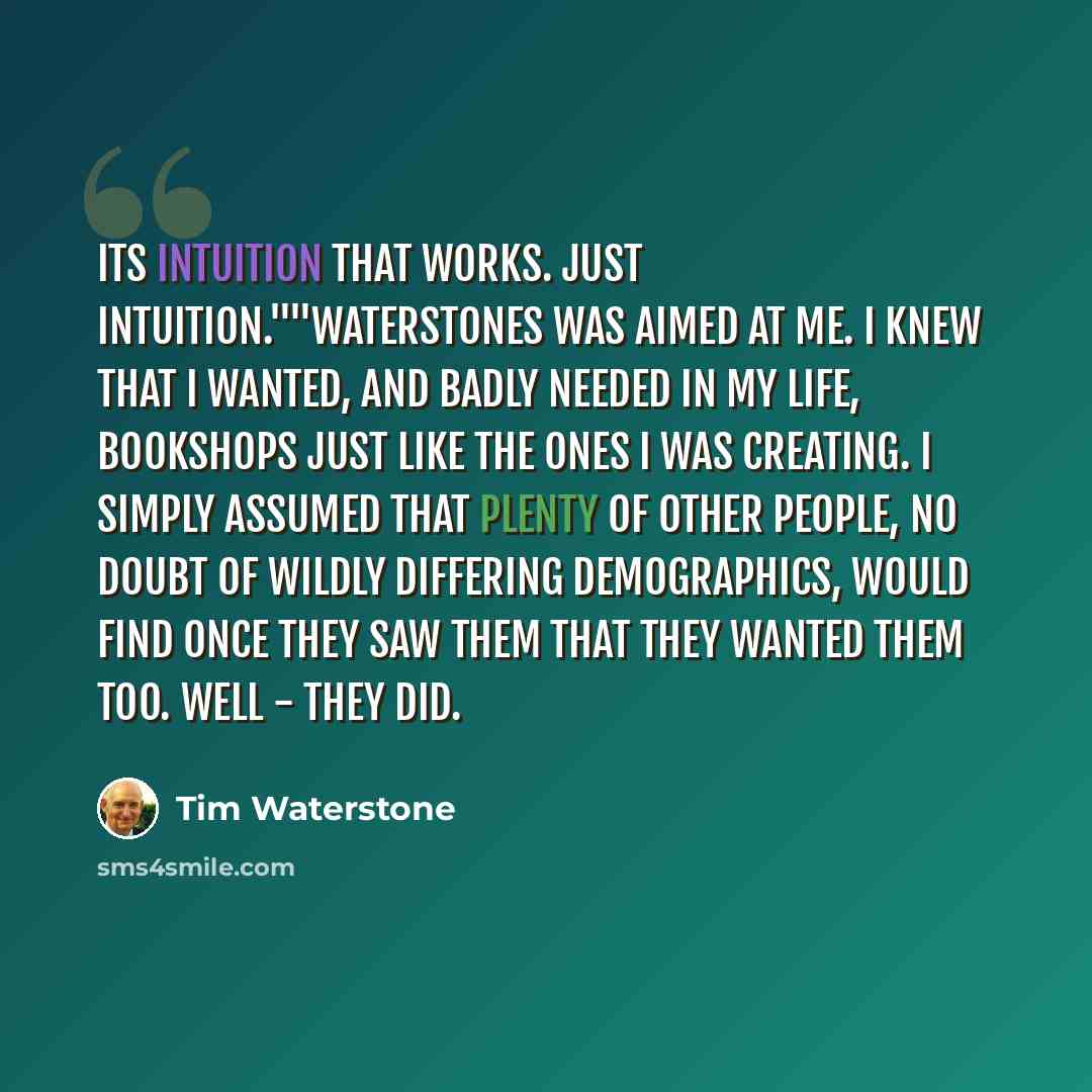 “Its intuition that works. Just intuition.""Waterstones was aimed at me. I knew that I wanted, and badly needed in my life, bookshops just like the ones I was creating. I simply assumed that plenty of other people, no doubt of wildly differing demographics, would find once they saw them that they…” quote by Tim Waterstone