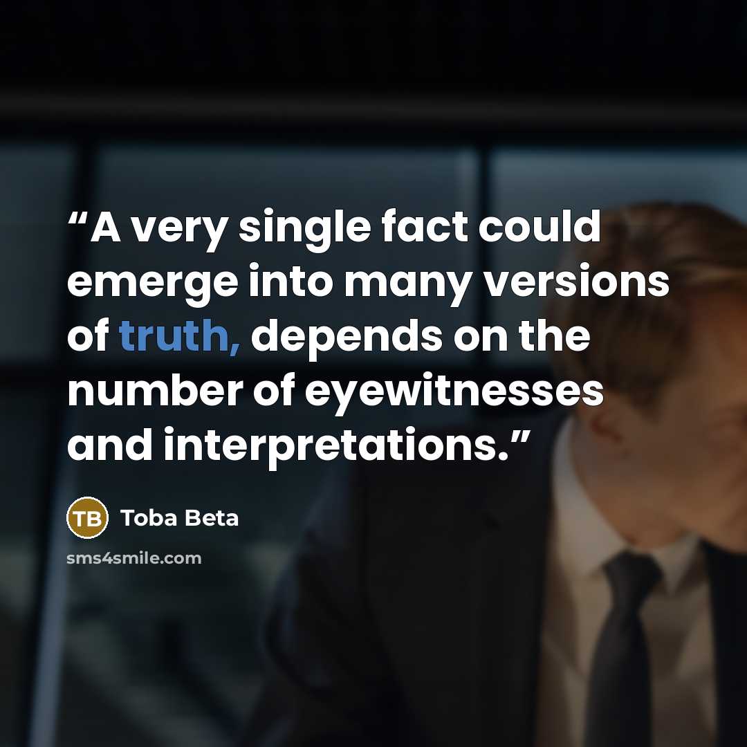 “A very single fact could emerge into many versions of truth, depends on the number of eyewitnesses and interpretations.” quote by Toba Beta