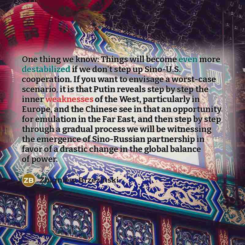 “One thing we know: Things will become even more destabilized if we don't step up Sino-U.S. cooperation. If you want to envisage a worst-case scenario, it is that Putin reveals step by step the inner weaknesses of the West, particularly in Europe, and the Chinese see in that an opportunity for…” quote by Zbigniew Brzezinski