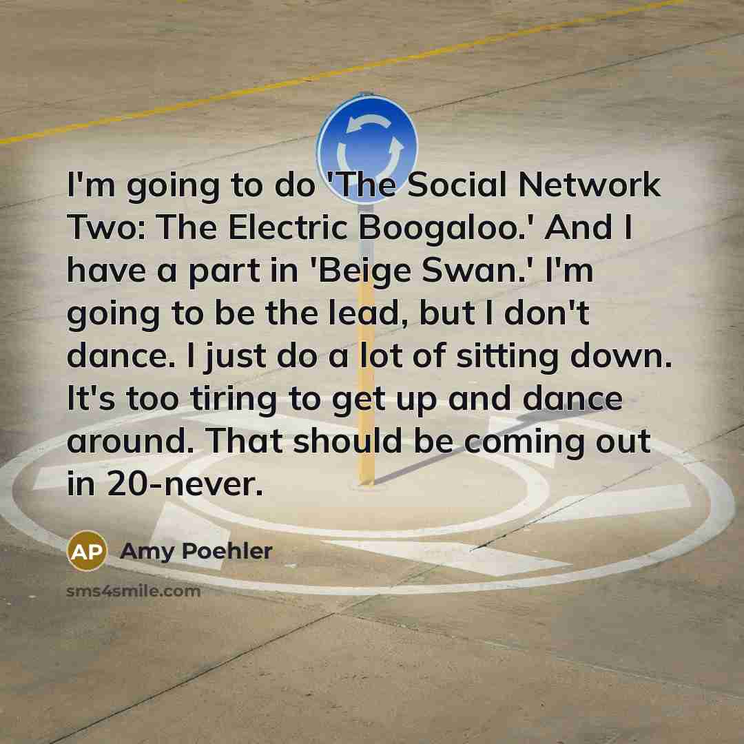 “I'm going to do 'The Social Network Two: The Electric Boogaloo.' And I have a part in 'Beige Swan.' I'm going to be the lead, but I don't dance. I just do a lot of sitting down. It's too tiring to get up and dance around. That should be coming out in 20-never.” quote by Amy Poehler