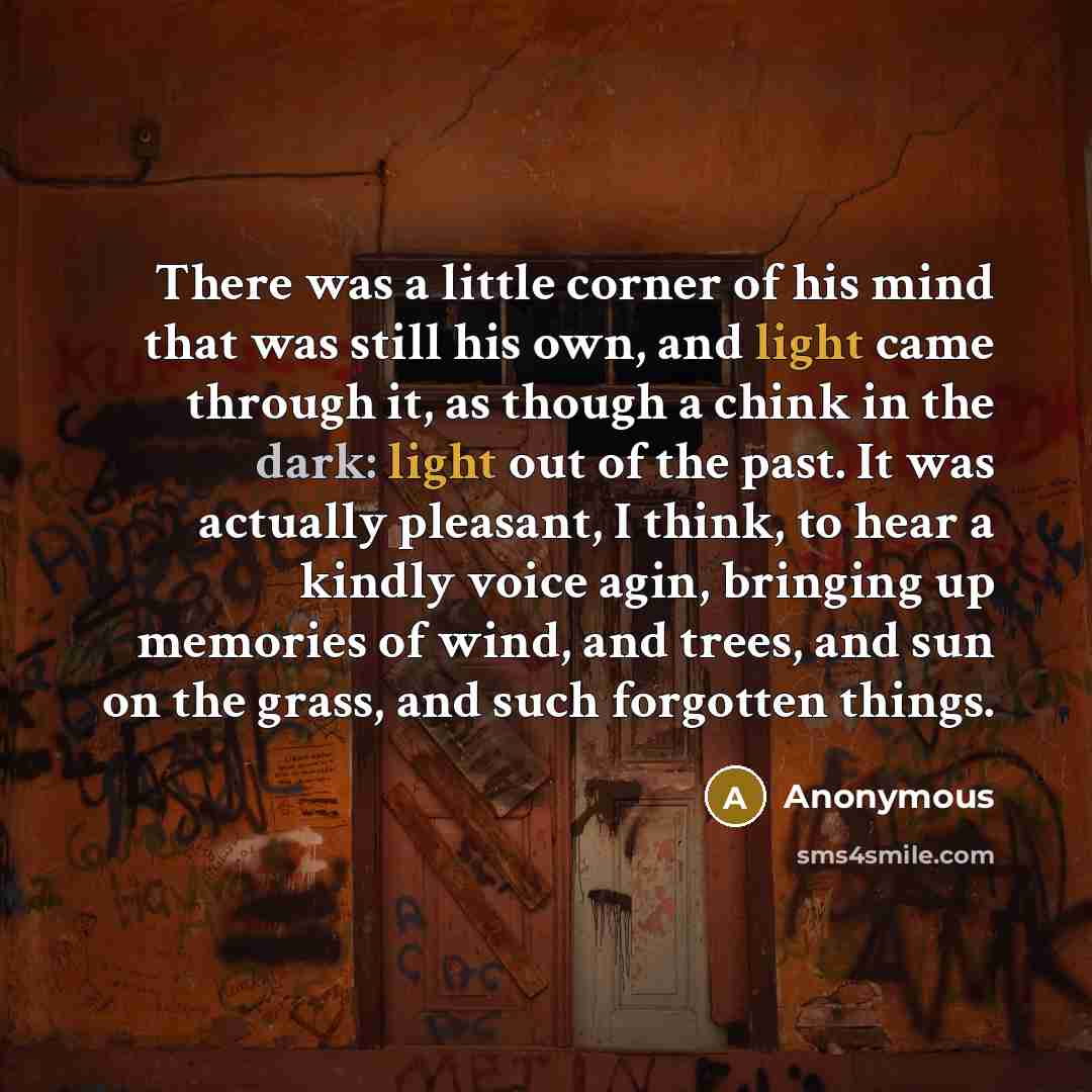 “There was a little corner of his mind that was still his own, and light came through it, as though a chink in the dark: light out of the past. It was actually pleasant, I think, to hear a kindly voice agin, bringing up memories of wind, and trees, and sun on the grass, and such forgotten things.” quote by Anonymous