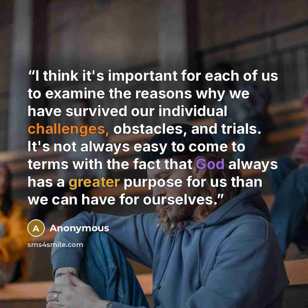 “I think it's important for each of us to examine the reasons why we have survived our individual challenges, obstacles, and trials. It's not always easy to come to terms with the fact that God always has a greater purpose for us than we can have for ourselves.” quote by Anonymous