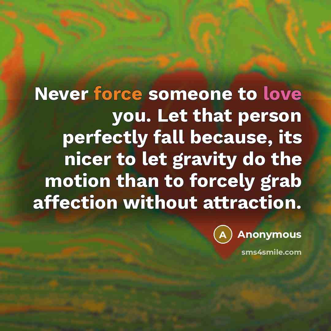 “Never force someone to love you. Let that person perfectly fall because, its nicer to let gravity do the motion than to forcely grab affection without attraction.” quote by Anonymous