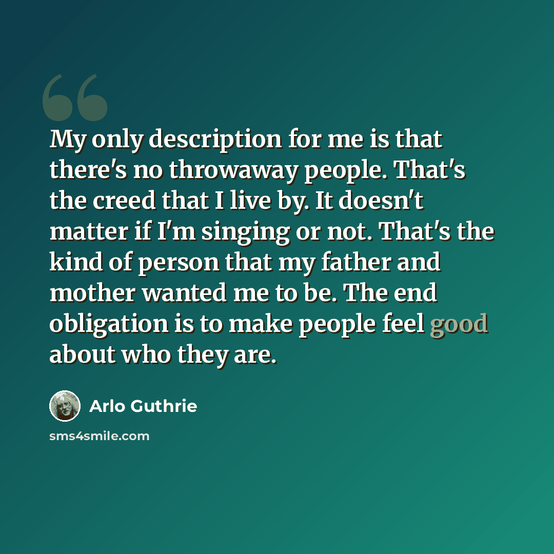 “My only description for me is that there's no throwaway people. That's the creed that I live by. It doesn't matter if I'm singing or not. That's the kind of person that my father and mother wanted me to be. The end obligation is to make people feel good about who they are.” quote by Arlo Guthrie