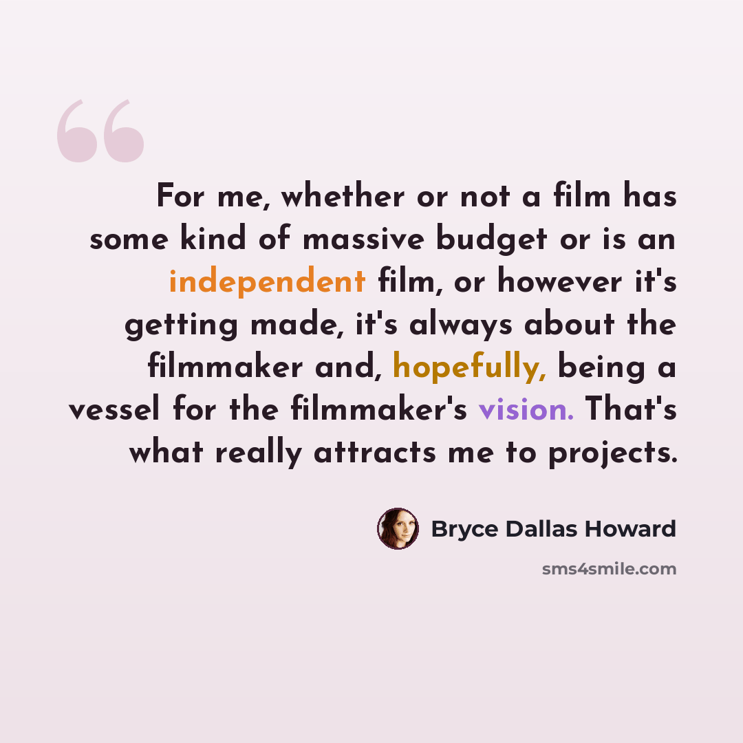 “For me, whether or not a film has some kind of massive budget or is an independent film, or however it's getting made, it's always about the filmmaker and, hopefully, being a vessel for the filmmaker's vision. That's what really attracts me to projects.” quote by Bryce Dallas Howard