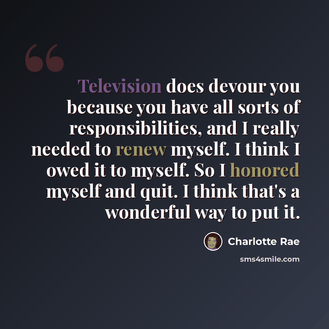 “Television does devour you because you have all sorts of responsibilities, and I really needed to renew myself. I think I owed it to myself. So I honored myself and quit. I think that's a wonderful way to put it.” quote by Charlotte Rae
