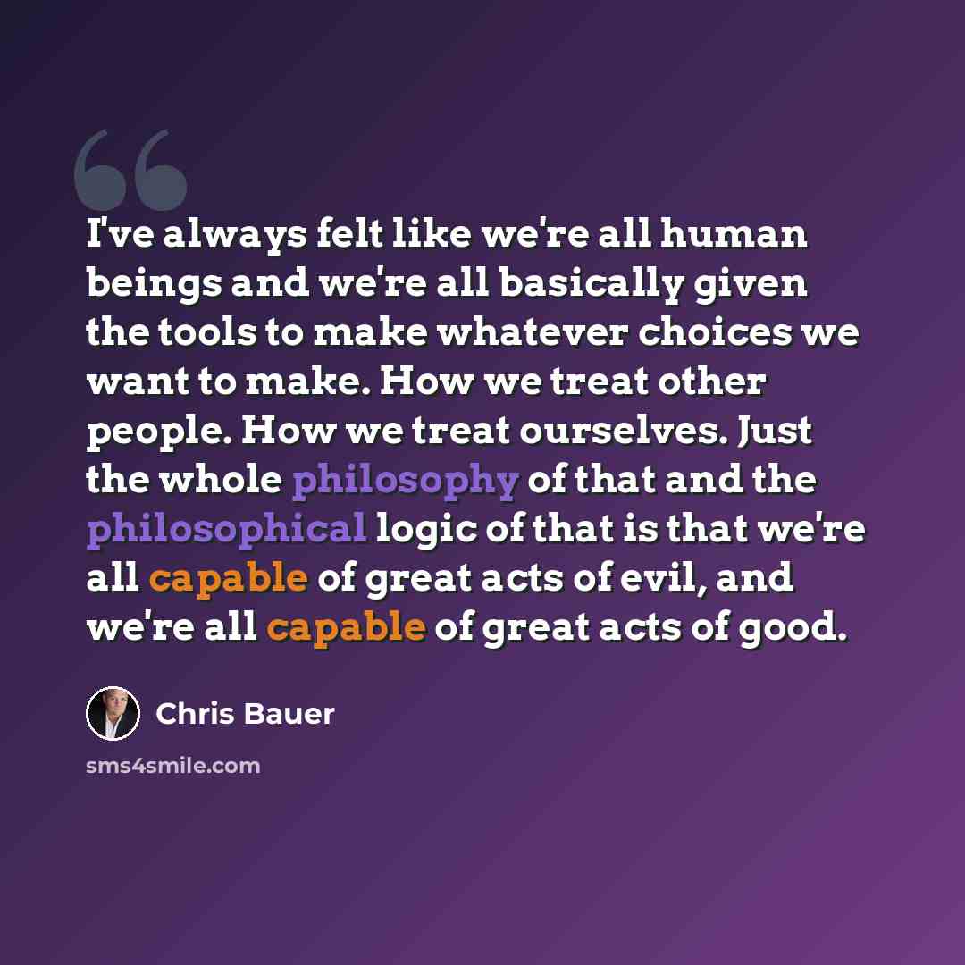 “I've always felt like we're all human beings and we're all basically given the tools to make whatever choices we want to make. How we treat other people. How we treat ourselves. Just the whole philosophy of that and the philosophical logic of that is that we're all capable of great acts of evil…” quote by Chris Bauer
