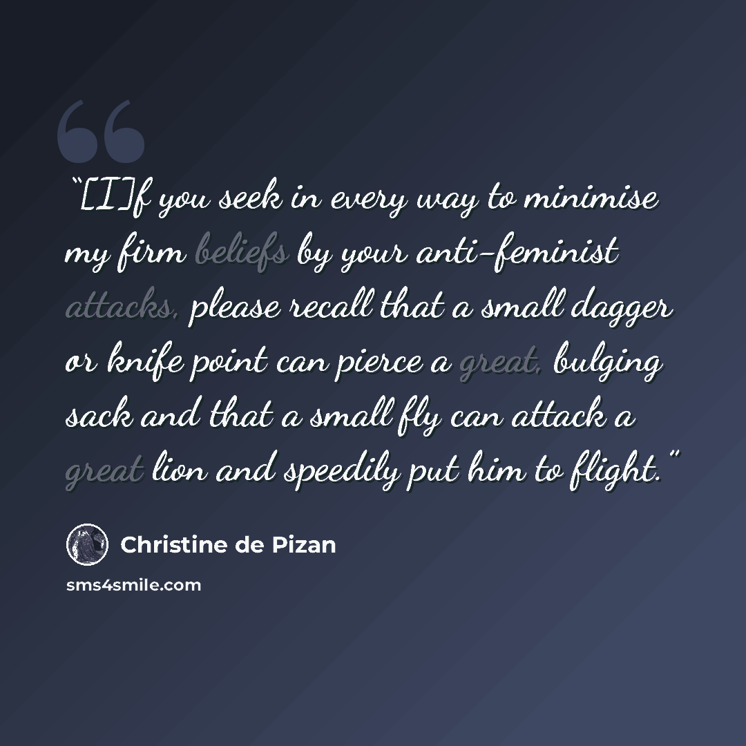 “[I]f you seek in every way to minimise my firm beliefs by your anti-feminist attacks, please recall that a small dagger or knife point can pierce a great, bulging sack and that a small fly can attack a great lion and speedily put him to flight.” quote by Christine de Pizan