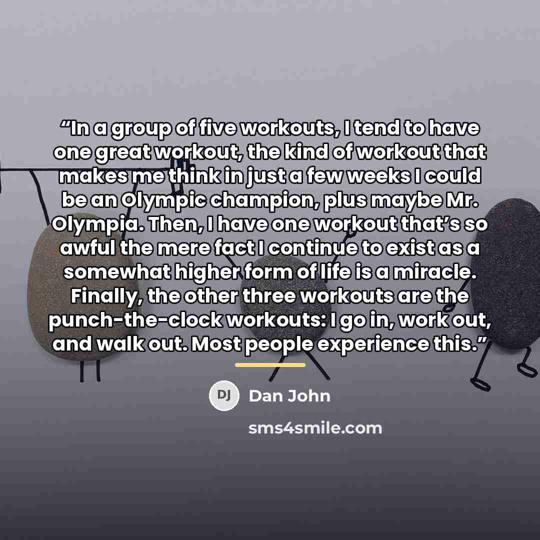 “In a group of five workouts, I tend to have one great workout, the kind of workout that makes me think in just a few weeks I could be an Olympic champion, plus maybe Mr. Olympia. Then, I have one workout that’s so awful the mere fact I continue to exist as a somewhat higher form of life is a…” quote by Dan John