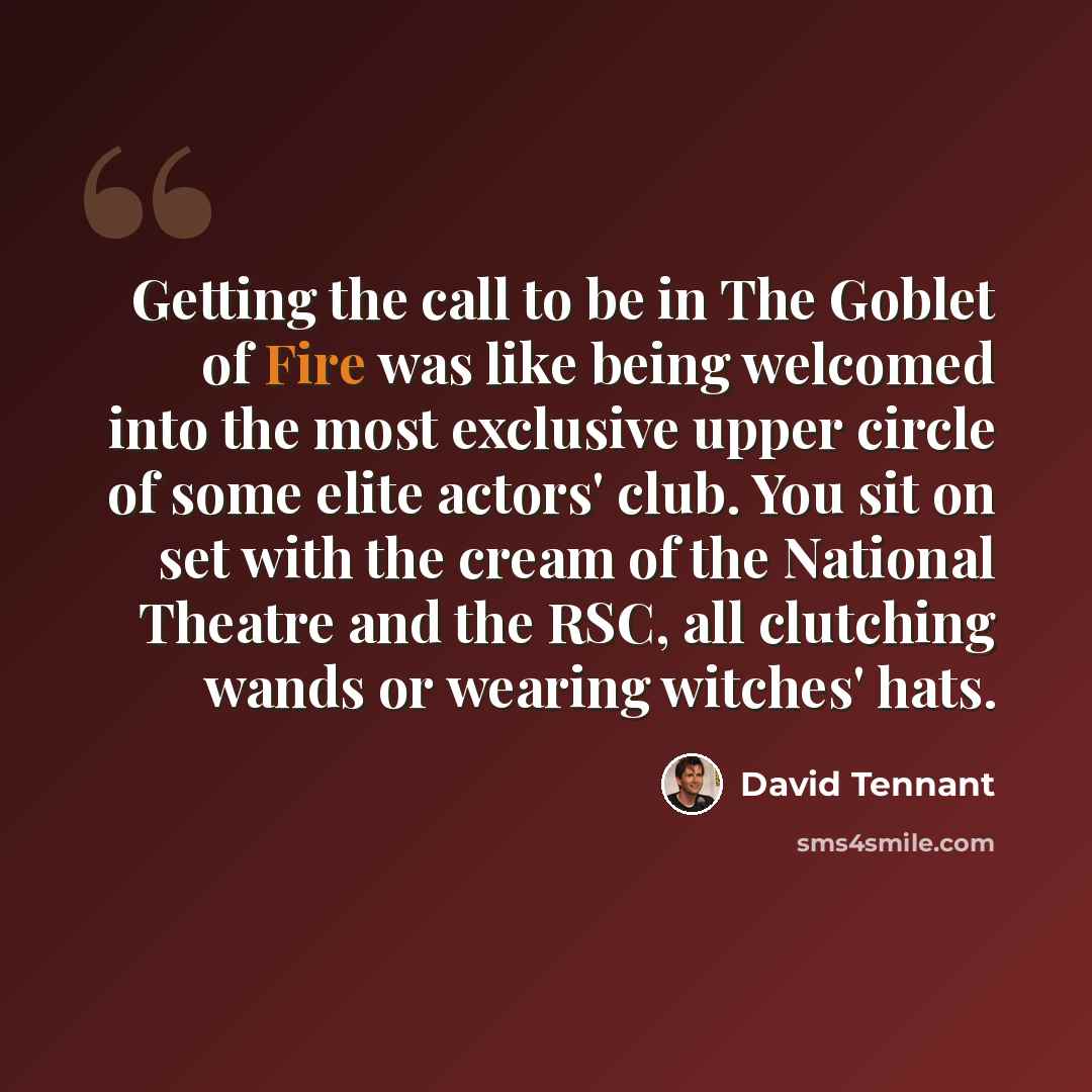 “Getting the call to be in The Goblet of Fire was like being welcomed into the most exclusive upper circle of some elite actors' club. You sit on set with the cream of the National Theatre and the RSC, all clutching wands or wearing witches' hats.” quote by David Tennant
