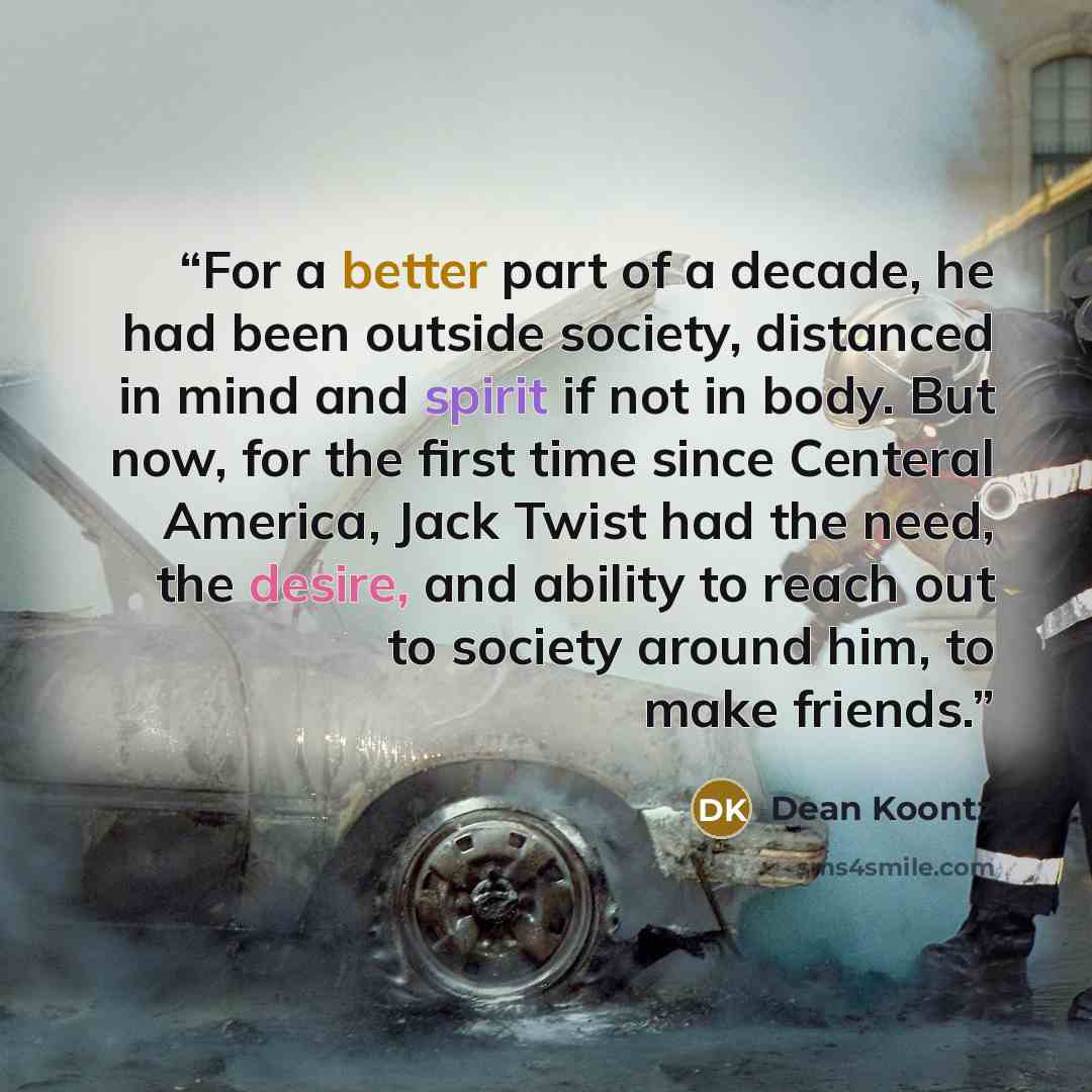 “For a better part of a decade, he had been outside society, distanced in mind and spirit if not in body. But now, for the first time since Centeral America, Jack Twist had the need, the desire, and ability to reach out to society around him, to make friends.” quote by Dean Koontz