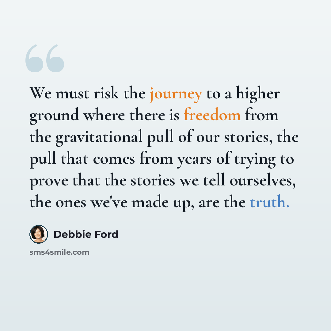 “We must risk the journey to a higher ground where there is freedom from the gravitational pull of our stories, the pull that comes from years of trying to prove that the stories we tell ourselves, the ones we've made up, are the truth.” quote by Debbie Ford