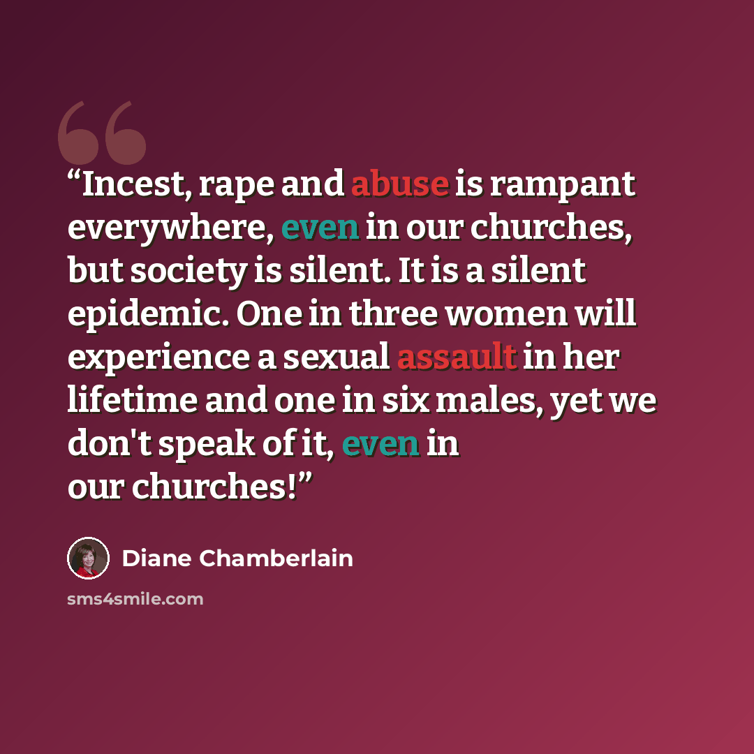 “Incest, rape and abuse is rampant everywhere, even in our churches, but society is silent. It is a silent epidemic. One in three women will experience a sexual assault in her lifetime and one in six males, yet we don't speak of it, even in our churches!” quote by Diane Chamberlain