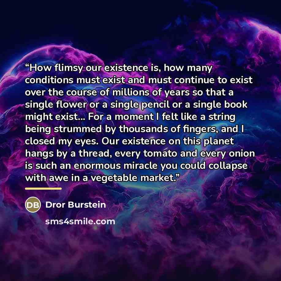 “How flimsy our existence is, how many conditions must exist and must continue to exist over the course of millions of years so that a single flower or a single pencil or a single book might exist... For a moment I felt like a string being strummed by thousands of fingers, and I closed my eyes. Our…” quote by Dror Burstein