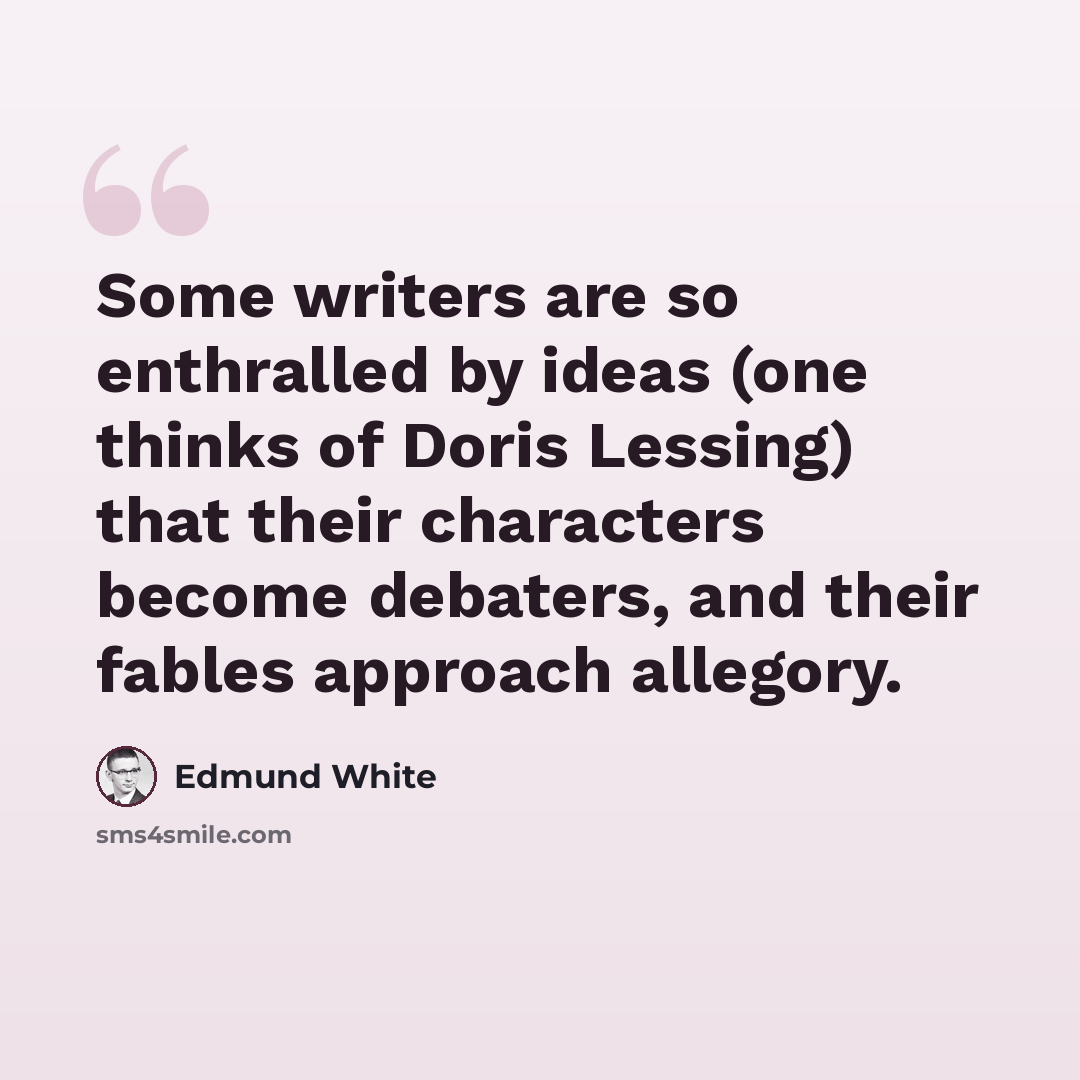 “Some writers are so enthralled by ideas (one thinks of Doris Lessing) that their characters become debaters, and their fables approach allegory.” quote by Edmund White