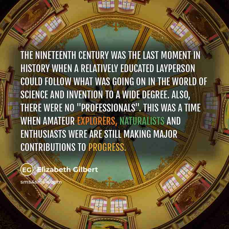 “The nineteenth century was the last moment in history when a relatively educated layperson could follow what was going on in the world of science and invention to a wide degree. Also, there were no "professionals". This was a time when amateur explorers, naturalists and enthusiasts were are still…” quote by Elizabeth Gilbert
