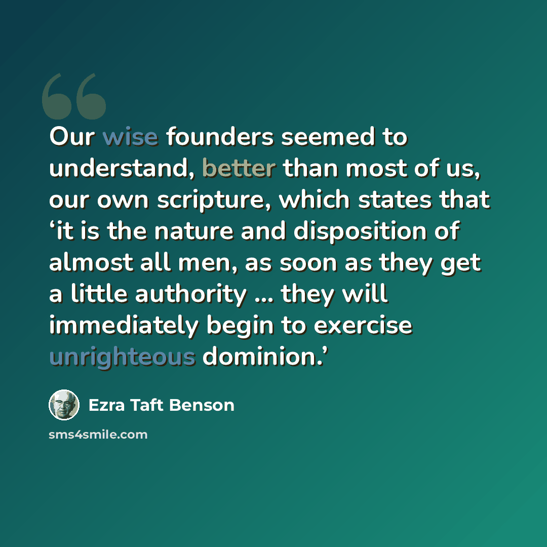 “Our wise founders seemed to understand, better than most of us, our own scripture, which states that ‘it is the nature and disposition of almost all men, as soon as they get a little authority … they will immediately begin to exercise unrighteous dominion.’” quote by Ezra Taft Benson