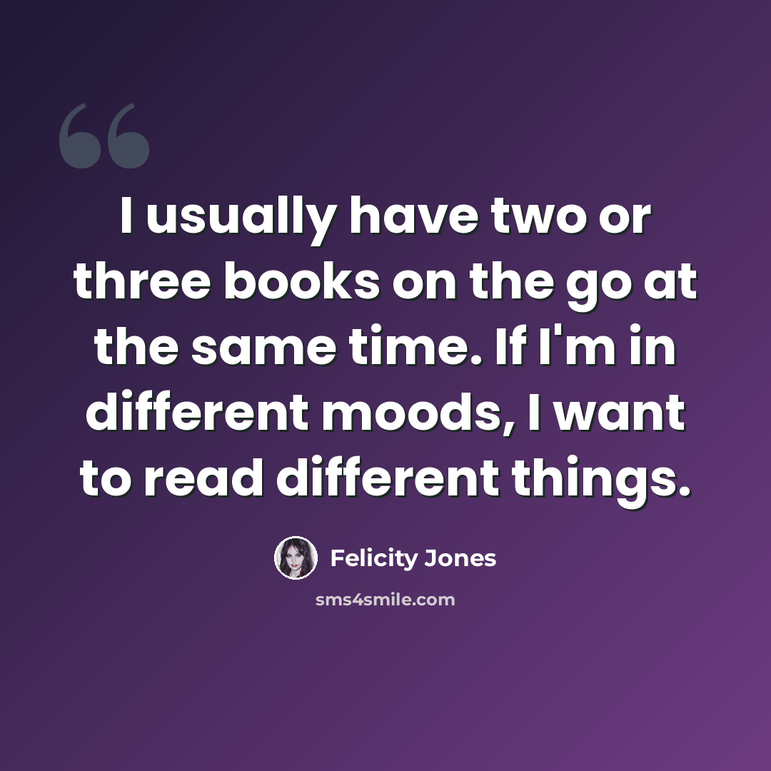“I usually have two or three books on the go at the same time. If I'm in different moods, I want to read different things.” quote by Felicity Jones