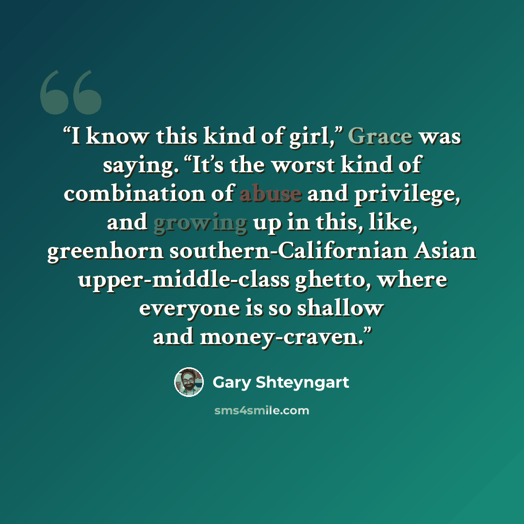 “I know this kind of girl,” Grace was saying. “It’s the worst kind of combination of abuse and privilege, and growing up in this, like, greenhorn southern-Californian Asian upper-middle-class ghetto, where everyone is so shallow and money-craven.” quote by Gary Shteyngart