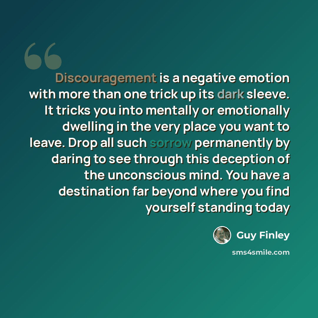 “Discouragement is a negative emotion with more than one trick up its dark sleeve. It tricks you into mentally or emotionally dwelling in the very place you want to leave. Drop all such sorrow permanently by daring to see through this deception of the unconscious mind. You have a destination far…” quote by Guy Finley
