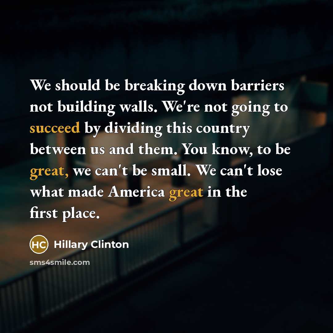 “We should be breaking down barriers not building walls. We're not going to succeed by dividing this country between us and them. You know, to be great, we can't be small. We can't lose what made America great in the first place.” quote by Hillary Clinton